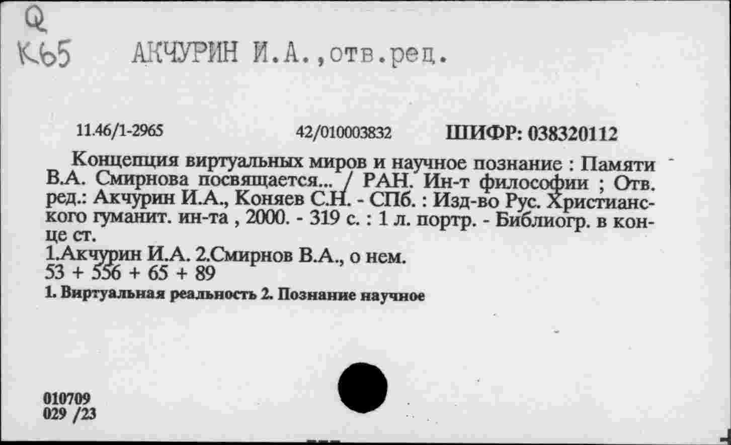 ﻿о,
АКЧУРИН И.А.,отв.рец
11.46/1-2965	42/010003832 ШИФР: 038320112
Концепция виртуальных миров и научное познание : Памяти В.А. Смирнова посвящается... / РАН. Ин-т философии ; Отв. ред.: Акчурин И.А., Коняев С.Н. - СПб.: Изд-во Рус. Христианского туманит, ин-та , 2000. - 319 с.: 1 л. портр. - Библиогр. в конце ст.
1.Акчурин И.А. 2.Смирнов В.А., о нем.
53 + 556 + 65 + 89
1. Виртуальная реальность 2. Познание научное
010709
029/23